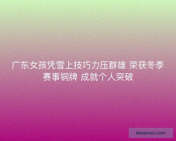 广东女孩凭雪上技巧力压群雄 荣获冬季赛事铜牌 成就个人突破